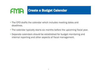 • The CFO drafts the calendar which includes meeting dates and
  deadlines.
• The calendar typically starts six months before the upcoming fiscal year.
• Separate calendars should be established for budget monitoring and
  internal reporting and other aspects of fiscal management.




                                    9
 