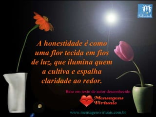 A honestidade é como uma flor tecida em fios de luz, que ilumina quem a cultiva e espalha claridade ao redor. Base em texto de autor desconhecido www.mensagensvirtuais.com.br 