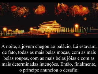 À noite, a jovem chegou ao palácio. Lá estavam, de fato, todas as mais belas moças, com as mais belas roupas, com as mais belas jóias e com as mais determinadas intenções. Então, finalmente, o príncipe anunciou o desafio: 