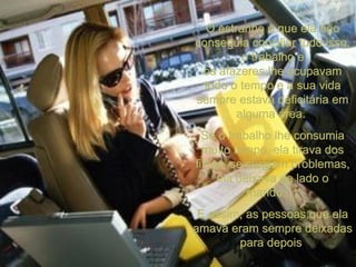 O estranho é que ela não conseguia conciliar tudo isso, o trabalho e os afazeres lhe ocupavam todo o tempo e a sua vida sempre estava deficitária em alguma área.  Se o trabalho lhe consumia muito tempo, ela tirava dos filhos, se surgiam problemas, ela deixava de lado o marido...  E assim, as pessoas que ela amava eram sempre deixadas para depois   
