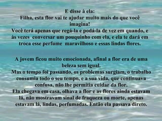 E disse à ela: Filha, esta flor vai te ajudar muito mais do que você imagina! Você terá apenas que regá-la e podá-la de vez em quando, e às vezes  conversar um pouquinho com ela, e ela te dará em troca esse perfume  maravilhoso e essas lindas flores. A jovem ficou muito emocionada, afinal a flor era de uma beleza sem igual. Mas o tempo foi passando, os problemas surgiam, o trabalho consumia todo o seu tempo, e a sua vida, que continuava confusa, não lhe permitia cuidar da flor. Ela chegava em casa, olhava a flor e as flores ainda estavam lá, não mostravam sinal de fraqueza ou morte, apenas estavam lá, lindas, perfumadas. Então ela passava direto. 