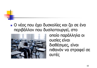 Ο νέος που έχει δυσκολίες και ζει σε ένα
περιβάλλον που δυσλειτουργεί, στο
                   οποίο παράλληλα οι
                   ουσίες είναι
                   διαθέσιµες, είναι
                   πιθανόν να στραφεί σε
                   αυτές

                                      10
 