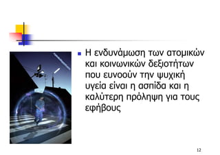 Η ενδυνάµωση των ατοµικών
και κοινωνικών δεξιοτήτων
που ευνοούν την ψυχική
υγεία είναι η ασπίδα και η
καλύτερη πρόληψη για τους
εφήβους



                        12
 