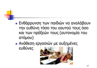 Ενθάρρυνση των παιδιών να αναλάβουν
την ευθύνη τόσο του εαυτού τους όσο
και των πράξεών τους (αυτονοµία του
ατόµου)
Ανάθεση εργασιών µε αυξηµένες
ευθύνες



                                 17
 