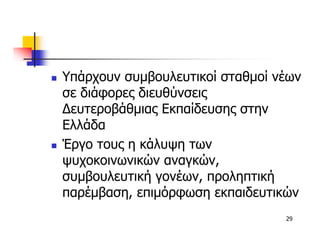 Υπάρχουν συµβουλευτικοί σταθµοί νέων
σε διάφορες διευθύνσεις
∆ευτεροβάθµιας Εκπαίδευσης στην
Ελλάδα
Έργο τους η κάλυψη των
ψυχοκοινωνικών αναγκών,
συµβουλευτική γονέων, προληπτική
παρέµβαση, επιµόρφωση εκπαιδευτικών
                                 29
 