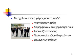 Το σχολείο είναι ο χώρος που τα παιδιά:
                Αναπτύσσουν φιλίες
                ∆ιαµορφώνουν τον χαρακτήρα τους
                Αποκοµίζουν γνώσεις
                Προσανατολισµός ενδιαφερόντων
                Επιλογή των στόχων




                                                3
 