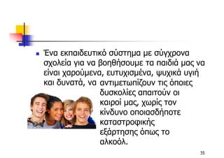 Ένα εκπαιδευτικό σύστηµα µε σύγχρονα
σχολεία για να βοηθήσουµε τα παιδιά µας να
είναι χαρούµενα, ευτυχισµένα, ψυχικά υγιή
και δυνατά, να αντιµετωπίζουν τις όποιες
               δυσκολίες απαιτούν οι
               καιροί µας, χωρίς τον
               κίνδυνο οποιασδήποτε
               καταστροφικής
               εξάρτησης όπως το
               αλκοόλ.
                                        35
 
