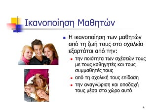 Ικανοποίηση Μαθητών
         Η ικανοποίηση των µαθητών
         από τη ζωή τους στο σχολείο
         εξαρτάται από την:
           την ποιότητα των σχέσεών τους
           µε τους καθηγητές και τους
           συµµαθητές τους
           από τη σχολική τους επίδοση
           την αναγνώριση και αποδοχή
           τους µέσα στο χώρο αυτό


                                      4
 