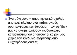Ένα σύγχρονο – υποστηρικτικό σχολείο
αποτελεί πλαίσιο ανάπτυξης υγιούς
συµπεριφοράς και θωράκιση των εφήβων
µας να αντιµετωπίσουν τις δύσκολες
καταστάσεις που απαιτούν οι καιροί µας,
χωρίς τον κίνδυνο εξάρτησης από
ψυχοτρόπους ουσίες.


                                          7
 
