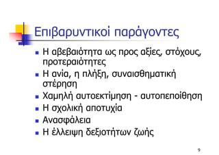 Επιβαρυντικοί παράγοντες
 Η αβεβαιότητα ως προς αξίες, στόχους,
 προτεραιότητες
 Η ανία, η πλήξη, συναισθηµατική
 στέρηση
 Χαµηλή αυτοεκτίµηση - αυτοπεποίθηση
 Η σχολική αποτυχία
 Ανασφάλεια
 Η έλλειψη δεξιοτήτων ζωής
                                    9
 