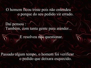 O homem ficou triste pois não entendeu o porque do seu pedido vir errado. Daí pensou : Também, com tanta gente para atender... E resolveu não questionar. Passado algum tempo, o homem foi verificar o pedido que deixara esquecido.