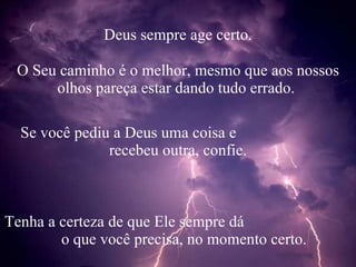 Deus sempre age certo. O Seu caminho é o melhor, mesmo que aos nossos olhos pareça estar dando tudo errado. Se você pediu a Deus uma coisa e recebeu outra, confie. Tenha a certeza de que Ele sempre dá o que você precisa, no momento certo.