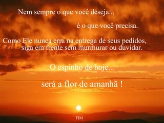 Nem sempre o que você deseja...   é o que você precisa. Como Ele nunca erra na entrega de seus pedidos,  siga em frente sem murmurar ou duvidar. O espinho de hoje... será a flor de amanhã ! FIM 