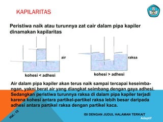 Adaptif
KAPILARITAS
Hal.: 15
ISI DENGAN JUDUL HALAMAN TERKAIT
Peristiwa naik atau turunnya zat cair dalam pipa kapiler
dinamakan kapilaritas
kohesi > adhesi
Air dalam pipa kapiler akan terus naik sampai tercapai keseimba-
ngan, yakni berat air yang diangkat seimbang dengan gaya adhesi.
Sedangkan peristiwa turunnya raksa di dalam pipa kapiler terjadi
karena kohesi antara partikel-partikel raksa lebih besar daripada
adhesi antara partikel raksa dengan partikel kaca.
kohesi < adhesi
raksaair
 