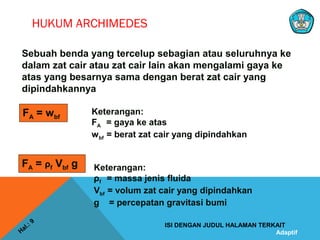 Adaptif
HUKUM ARCHIMEDES
Hal.: 9
ISI DENGAN JUDUL HALAMAN TERKAIT
Sebuah benda yang tercelup sebagian atau seluruhnya ke
dalam zat cair atau zat cair lain akan mengalami gaya ke
atas yang besarnya sama dengan berat zat cair yang
dipindahkannya
FA = wbf
Keterangan:
FA = gaya ke atas
wbf = berat zat cair yang dipindahkan
FA = ρf Vbf g Keterangan:
ρf = massa jenis fluida
Vbf = volum zat cair yang dipindahkan
g = percepatan gravitasi bumi
 