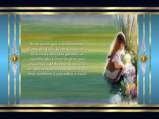 As pessoas que encontraram a Fonte da Vida, Jesus Cristo, não têm mais dúvidas quanto ao significado e à razão para sua existência. O Senhor Jesus não só apresentou a verdadeira vida, mas também a estendeu a você. 