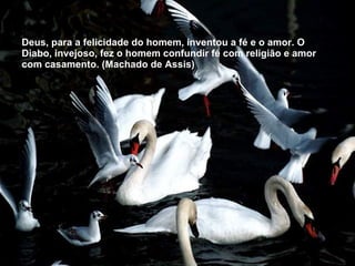 Deus, para a felicidade do homem, inventou a fé e o amor. O Diabo, invejoso, fez o homem confundir fé com religião e amor com casamento. (Machado de Assis) 