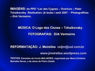 IMAGENS:  do PPS “Lac des Cygnes – Overture – Peter Tchaikovsky  Réalisation: jb leuba / août 2007 -  Photografhies – Dirk Vermeirre.  MÚSICA: O Lago dos Cisnes – Tchaikovsky FOTOGRAFIAS:  Dirk Vermeirre REFORMATAÇÃO: J. Meirelles  [email_address] www.jmeirelles.wordpress.com TEXTOS : Extraídos do livreto MULHERES, organizado por Maria Christina Meirelles Neves, e de obras de Pietro Ubaldi. 