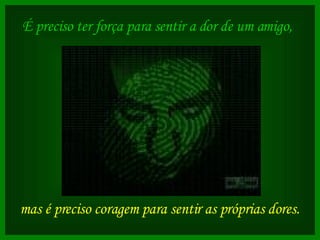É preciso ter força para sentir a dor de um amigo,   mas é preciso coragem para sentir as próprias dores.   