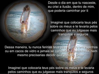 Desde o dia em que tu nasceste, eu criei a ilusão, dentro de mim, que poderia caminhar por ti  Imaginei que colocaria teus pés sobre os meus e te levaria pelos caminhos que eu julgasse mais tranqüilos e seguros   Dessa maneira, tu nunca feririas teus pés pisando em espinhos ou em cacos de vidro e jamais se cansaria da caminhada, nem mesmo precisarias decidir qual estrada tomar   Imaginei que colocaria teus pés sobre os meus e te levaria pelos caminhos que eu julgasse mais tranqüilos e seguros   
