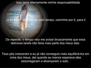 Isso seria eternamente minha responsabilidade   ...e foi assim durante um bom tempo, caminhei por ti, para ti   De repente, o tempo veio me avisar bruscamente que essa deliciosa tarefa não faria mais parte dos meus dias   Teus pés cresceram e eu já não conseguia mais equilibrá-los em cima dos meus, daí quando eu menos esperava eles escorregaram e alcançaram o solo.   