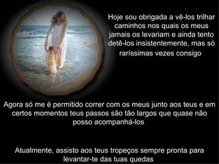 Hoje sou obrigada a vê-los trilhar caminhos nos quais os meus jamais os levariam e ainda tento detê-los insistentemente, mas só raríssimas vezes consigo   Agora só me é permitido correr com os meus junto aos teus e em certos momentos teus passos são tão largos que quase não posso acompanhá-los   Atualmente, assisto aos teus tropeços sempre pronta para levantar-te das tuas quedas   