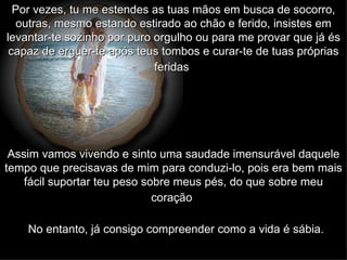 Por vezes, tu me estendes as tuas mãos em busca de socorro, outras, mesmo estando estirado ao chão e ferido, insistes em levantar-te sozinho por puro orgulho ou para me provar que já és capaz de erguer-te após teus tombos e curar-te de tuas próprias feridas   Assim vamos vivendo e sinto uma saudade imensurável daquele tempo que precisavas de mim para conduzi-lo, pois era bem mais fácil suportar teu peso sobre meus pés, do que sobre meu coração   No entanto, já consigo compreender como a vida é sábia.   