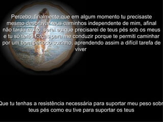 Percebo, finalmente,que em algum momento tu precisaste mesmo desbravar teus caminhos independente de mim, afinal não tarda muito, serei eu que precisarei de teus pés sob os meus e tu só terás forças para me conduzir porque te permiti caminhar por um bom período sozinho, aprendendo assim a difícil tarefa de viver   Que tu tenhas a resistência necessária para suportar meu peso sobre teus pés como eu tive para suportar os teus   