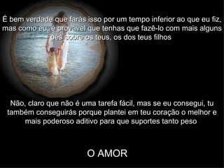 É bem verdade que farás isso por um tempo inferior ao que eu fiz, mas como eu, é provável que tenhas que fazê-lo com mais alguns pés sobre os teus, os dos teus filhos   Não, claro que não é uma tarefa fácil, mas se eu consegui, tu também conseguirás porque plantei em teu coração o melhor e mais poderoso aditivo para que suportes tanto peso   O AMOR 