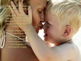 ...e foi assim durante um bom tempo, caminhei por ti, para ti. De repente, o tempo veio me avisar bruscamente que essa deliciosa tarefa não faria mais parte dos meus dias. Teus pés cresceram e eu já não conseguia mais equilibrá-los em cima dos meus, daí quando eu menos esperava eles escorregaram e alcançaram o solo. 