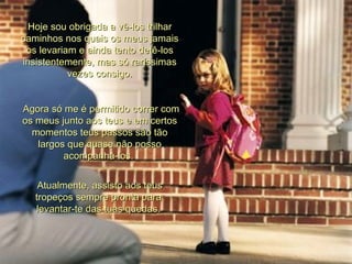 Hoje sou obrigada a vê-los trilhar caminhos nos quais os meus jamais os levariam e ainda tento detê-los insistentemente, mas só raríssimas vezes consigo. Agora só me é permitido correr com os meus junto aos teus e em certos momentos teus passos são tão largos que quase não posso acompanhá-los.  Atualmente, assisto aos teus tropeços sempre pronta para  levantar-te das tuas quedas.  