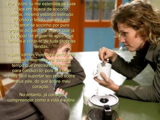 Por vezes, tu me estendes as tuas mãos em busca de socorro, outras, mesmo estando estirado ao chão e ferido, insistes em levantar-te sozinho por puro orgulho ou para me provar que já és capaz de erguer-te após teus tombos e curar-te de tuas próprias feridas. Assim vamos vivendo e sinto uma saudade imensurável daquele tempo que precisavas de mim para conduzi-lo, pois era bem mais fácil suportar teu peso sobre meus pés, do que sobre meu coração.  No entanto, já consigo compreender como a vida é sábia. 