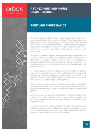 A FOREX POINT AND FIGURE
CHART TUTORIAL
04
POINT AND FIGURE BASICS
In essence, a point and figure chart can be constructed on graph paper
and consists of alternating columns of boxes. These boxes have a pip
value and are either labeled with an O for a decrease in the exchange
rate, or an X for an increase in the rate. The box is assigned a specific
pip value and labeled when the currency pair trades up or down that
amount. For purposes of illustration, a 10 pip box on an exchange rate
will be used.
The other key element for point and figure charting is the reversal. For
example, assuming the box size is ten pips and the reversal value is
three. This means that in order for another column to be started, a
thirty pip move in the opposite direction for the exchange rate — or
three boxes - must occur for a new column entry to be made next to the
previous column.
For a downside reversal, three Os are entered in the box immediately
under the top X in the X column. If an upside reversal has happened,
three Xs are entered immediately in the box above the bottom O of the
previous column to illustrate the reversal. As more transactions arise,
the columns of Xs and Os begin to form patterns.
In forex trading, a three point reversal with a ten pip box size would be
considered optimal for most currency pairs. Any movement outside of
those parameters would constitute noise and would therefore be
ignored.
As the exchange rate fluctuates within the three box reversal limit, the
most recent column remains intact, unless the exchange rate
increases another ten pips. At that point, another X is added on top of
the previous one.
The same is true in a falling market. The graph remains the same
unless the rate drops another 10 pips, then another O is added. In either
case, if the exchange rate moves up or down 30 pips then another
column is started and three Xs or Os are entered.
 