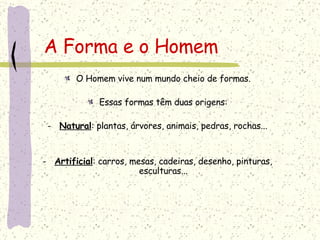 A Forma e o Homem O Homem vive num mundo cheio de formas. Essas formas têm duas origens: Natural : plantas, árvores, animais, pedras, rochas... Artificial : carros, mesas, cadeiras, desenho, pinturas, esculturas... 
