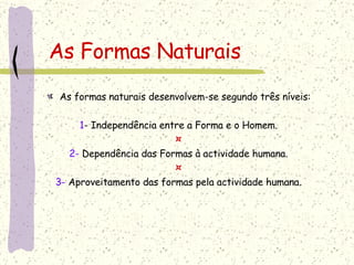 As Formas Naturais As formas naturais desenvolvem-se segundo três níveis: 1 - Independência entre a Forma e o Homem. ¤ 2-  Dependência das Formas à actividade humana. ¤ 3-  Aproveitamento das formas pela actividade humana. 