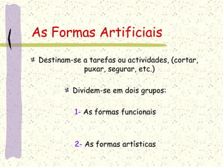 As Formas Artificiais Destinam-se a tarefas ou actividades, (cortar,  puxar, segurar, etc.) Dividem-se em dois grupos: 1-  As formas funcionais 2-  As formas artísticas 