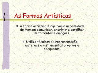 As Formas Artísticas A forma artística surge com a necessidade do Homem comunicar, exprimir e partilhar sentimentos e emoções. Utiliza técnicas de representação, materiais e instrumentos próprios e adequados. 