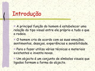 Introdução ¤  A principal função do homem é estabelecer uma relação do tipo visual entre ele próprio e tudo o que o rodeia. ¤  O homem cria de acordo com as suas emoções, sentimentos, desejos, experiências e sensibilidade. ¤  Para o fazer utiliza várias técnicas e materiais existentes e inventa novas. ¤  Um objecto é um conjunto de símbolos visuais que ligados formam a forma do objecto. 