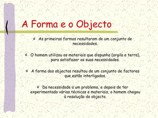 A Forma e o Objecto As primeiras formas resultaram de um conjunto de necessidades. O homem utilizou os materiais que dispunha (argila e terra), para satisfazer as suas necessidades. A forma dos objectos resultou de um conjunto de factores que estão interligados. Da necessidade a um problema, e depois de ter experimentado várias técnicas e materiais, o homem chegou à resolução do objecto. 