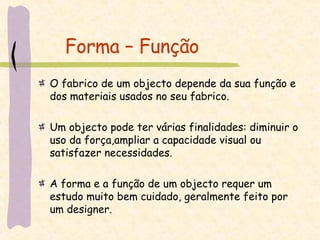 Forma – Função O fabrico de um objecto depende da sua função e dos materiais usados no seu fabrico. Um objecto pode ter várias finalidades: diminuir o uso da força,ampliar a capacidade visual ou satisfazer necessidades. A forma e a função de um objecto requer um estudo muito bem cuidado, geralmente feito por um designer. 