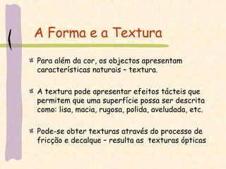 A Forma e a Textura Para além da cor, os objectos apresentam características naturais – textura. A textura pode apresentar efeitos tácteis que permitem que uma superfície possa ser descrita como: lisa, macia, rugosa, polida, aveludada, etc.  Pode-se obter texturas através do processo de fricção e decalque – resulta as  texturas ópticas 