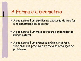 A Forma e a Geometria A geometria é um auxiliar na execução de tarefas e na construção de objectos. A geometria é um meio ou recurso ordenador do mundo natural. A geometria é um processo prático, rigoroso, funcional, que procura a eficácia na resolução de problemas. 