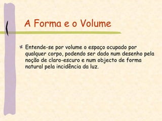 A Forma e o Volume Entende-se por volume o espaço ocupado por qualquer corpo, podendo ser dado num desenho pela noção de claro-escuro e num objecto de forma natural pela incidência da luz. 