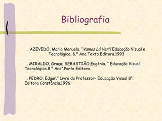 Bibliografia . AZEVEDO, Maria Manuela. “ Vamos Lá Ver”!  Educação Visual e Tecnológica. 6.º Ano.Texto Editora.1993 . MIRALDO, Graça; SEBASTIÃO,Eugénia. “ Educação Visual Tecnológica 8.º Ano”.Porto Editora. . PEDRO, Edgar.” Livro do Professor- Educação Visual 8”. Editora Constância.1996 