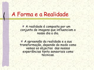 A Forma e a Realidade A realidade é composta por um conjunto de imagens que influenciam o nosso dia a dia. A apreensão da realidade e a sua transformação, depende do modo como vemos os objectos  das nossas experiências tanto sensoriais como técnicas. 