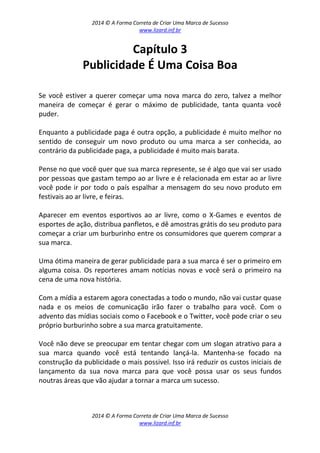 2014 © A Forma Correta de Criar Uma Marca de Sucesso
www.lizard.inf.br
2014 © A Forma Correta de Criar Uma Marca de Sucesso
www.lizard.inf.br
Capítulo 3
Publicidade É Uma Coisa Boa
Se você estiver a querer começar uma nova marca do zero, talvez a melhor
maneira de começar é gerar o máximo de publicidade, tanta quanta você
puder.
Enquanto a publicidade paga é outra opção, a publicidade é muito melhor no
sentido de conseguir um novo produto ou uma marca a ser conhecida, ao
contrário da publicidade paga, a publicidade é muito mais barata.
Pense no que você quer que sua marca represente, se é algo que vai ser usado
por pessoas que gastam tempo ao ar livre e é relacionada em estar ao ar livre
você pode ir por todo o país espalhar a mensagem do seu novo produto em
festivais ao ar livre, e feiras.
Aparecer em eventos esportivos ao ar livre, como o X-Games e eventos de
esportes de ação, distribua panfletos, e dê amostras grátis do seu produto para
começar a criar um burburinho entre os consumidores que querem comprar a
sua marca.
Uma ótima maneira de gerar publicidade para a sua marca é ser o primeiro em
alguma coisa. Os reporteres amam notícias novas e você será o primeiro na
cena de uma nova história.
Com a mídia a estarem agora conectadas a todo o mundo, não vai custar quase
nada e os meios de comunicação irão fazer o trabalho para você. Com o
advento das mídias sociais como o Facebook e o Twitter, você pode criar o seu
próprio burburinho sobre a sua marca gratuitamente.
Você não deve se preocupar em tentar chegar com um slogan atrativo para a
sua marca quando você está tentando lançá-la. Mantenha-se focado na
construção da publicidade o mais possivel. Isso irá reduzir os custos iniciais de
lançamento da sua nova marca para que você possa usar os seus fundos
noutras áreas que vão ajudar a tornar a marca um sucesso.
 