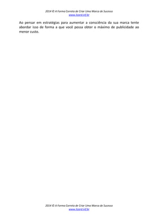 2014 © A Forma Correta de Criar Uma Marca de Sucesso
www.lizard.inf.br
2014 © A Forma Correta de Criar Uma Marca de Sucesso
www.lizard.inf.br
Ao pensar em estratégias para aumentar a consciência da sua marca tente
abordar isso de forma a que você possa obter o máximo de publicidade ao
menor custo.
 