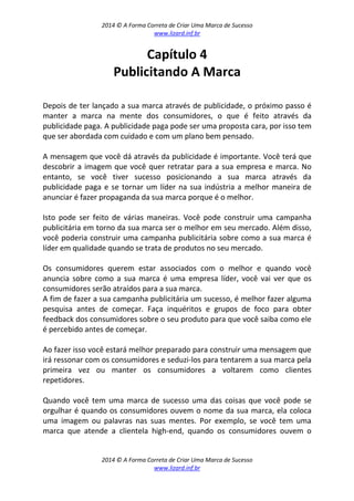 2014 © A Forma Correta de Criar Uma Marca de Sucesso
www.lizard.inf.br
2014 © A Forma Correta de Criar Uma Marca de Sucesso
www.lizard.inf.br
Capítulo 4
Publicitando A Marca
Depois de ter lançado a sua marca através de publicidade, o próximo passo é
manter a marca na mente dos consumidores, o que é feito através da
publicidade paga. A publicidade paga pode ser uma proposta cara, por isso tem
que ser abordada com cuidado e com um plano bem pensado.
A mensagem que você dá através da publicidade é importante. Você terá que
descobrir a imagem que você quer retratar para a sua empresa e marca. No
entanto, se você tiver sucesso posicionando a sua marca através da
publicidade paga e se tornar um líder na sua indústria a melhor maneira de
anunciar é fazer propaganda da sua marca porque é o melhor.
Isto pode ser feito de várias maneiras. Você pode construir uma campanha
publicitária em torno da sua marca ser o melhor em seu mercado. Além disso,
você poderia construir uma campanha publicitária sobre como a sua marca é
líder em qualidade quando se trata de produtos no seu mercado.
Os consumidores querem estar associados com o melhor e quando você
anuncia sobre como a sua marca é uma empresa líder, você vai ver que os
consumidores serão atraídos para a sua marca.
A fim de fazer a sua campanha publicitária um sucesso, é melhor fazer alguma
pesquisa antes de começar. Faça inquéritos e grupos de foco para obter
feedback dos consumidores sobre o seu produto para que você saiba como ele
é percebido antes de começar.
Ao fazer isso você estará melhor preparado para construir uma mensagem que
irá ressonar com os consumidores e seduzi-los para tentarem a sua marca pela
primeira vez ou manter os consumidores a voltarem como clientes
repetidores.
Quando você tem uma marca de sucesso uma das coisas que você pode se
orgulhar é quando os consumidores ouvem o nome da sua marca, ela coloca
uma imagem ou palavras nas suas mentes. Por exemplo, se você tem uma
marca que atende a clientela high-end, quando os consumidores ouvem o
 