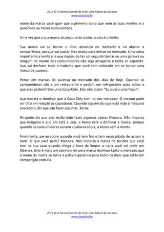 2014 © A Forma Correta de Criar Uma Marca de Sucesso
www.lizard.inf.br
2014 © A Forma Correta de Criar Uma Marca de Sucesso
www.lizard.inf.br
nome da marca você quer que a primeira coisa que vem às suas mentes é a
qualidade ou talvez exclusividade.
Uma vez que a sua marca alcançou este status, o céu é o limite.
Sua marca vai se tornar o líder absoluto no mercado e irá afastar a
concorrência, porque vai custar-lhes muito para entrar no mercado. Uma coisa
importante a lembrar é que depois de ter conseguido tornar-se uma palavra ou
imagem na mente dos consumidores não seja arrogante e tente se expandir.
Isso vai desfazer todo o trabalho que você tem colocado em se tornar uma
marca de sucesso.
Pense em marcas de sucesso no mercado dos dias de hoje. Quando os
consumidores vão a um restaurante e pedem um refrigerante para beber o
que eles pedem? Eles uma Coca-Cola. Eles não dizem “Eu quero uma Pepsi”.
Isso mostra o domínio que a Coca Cola tem no seu mercado. O mesmo pode
ser dito em relação às copiadoras. Quando alguém diz que está indo à máquina
copiadora, diz que vão fazer algumas Xerox.
Ninguém diz que eles estão indo fazer algumas cópias Kyocera. Não importa
que máquina é que ele está a usar, a Xerox está a dominar a marca, porque
quando os consumidores ouvem a palavra cópia, a Xerox vem à mente.
Finalmente, pense sobre quando você tem frio e tem necessidade de assoar o
nariz. O que você pede? Kleenex. Não importa a marca de tecidos que você
tem na sua casa quando chega a hora de limpar o nariz você vai pedir um
Kleenex. Este é mais um exemplo de uma marca dominar tanto o mercado que
o nome da marca se torna a palavra genérica para todos os itens que estão em
competição com ela.
 
