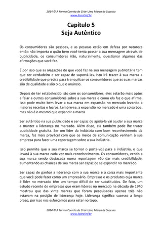 2014 © A Forma Correta de Criar Uma Marca de Sucesso
www.lizard.inf.br
2014 © A Forma Correta de Criar Uma Marca de Sucesso
www.lizard.inf.br
Capítulo 5
Seja Autêntico
Os consumidores são pessoas, e as pessoas estão em defesa por natureza
então não importa o quão bem você tenta passar a sua mensagem através de
publicidade, os consumidores irão, naturalmente, questionar algumas das
afirmações que você faz.
É por isso que as alegações de que você faz na sua mensagem publicitária tem
que ser verdadeiro e ser capaz de suportá-las. Isto irá trazer à sua marca a
credibilidade que precisa para tranquilizar os consumidores que as suas marcas
são de qualidade e são o que o anúncio.
Depois de ter estabelecido isto com os consumidores, eles estarão mais aptos
a falar a outros consumidores sobre a sua marca e como ela faz o que afirma.
Isso pode muito bem levar a sua marca em expansão no mercado levando a
maiores receitas e lucros. Lembre-se, a expansão no mercado é uma coisa boa,
mas não é o mesmo que expandir a marca.
Ser autêntico na sua publicidade e ser capaz de apoiá-la vai ajudar a sua marca
a manter a liderança no mercado. Além disso, ela também pode lhe trazer
publicidade gratuita. Ser um líder da indústria com bom reconhecimento da
marca, faz mais provácel com que os meios de comunicação venham à sua
empresa para fazer uma reportagem sobre a sua indústria.
Isso permite que a sua marca se tornar o porta-voz para a indústria, o que
levará à sua marca cada vez mais reconhecimento. Os consumidores, vendo a
sua marca sendo destacada numa reportagem vão dar mais credibilidade,
aumentando as chances da sua marca ser capaz de se expandir no mercado.
Ser capaz de ganhar a liderança com a sua marca é a coisa mais importante
que você pode fazer como um empresário. Empresas e os produtos cuja marca
é líder no mercado têm um tempo difícil de ser substituídos. De fato, um
estudo recente de empresas que eram líderes no mercado na década de 1940
mostrou que das vinte marcas que foram pesquisadas apenas três não
estavam na posição de liderança hoje. Liderança significa sucesso a longo
prazo, por isso nos esforçamos para estar no topo.
 